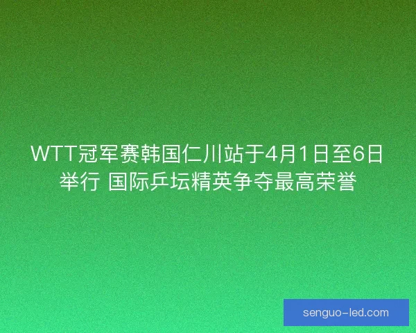 WTT冠军赛韩国仁川站于4月1日至6日举行 国际乒坛精英争夺最高荣誉