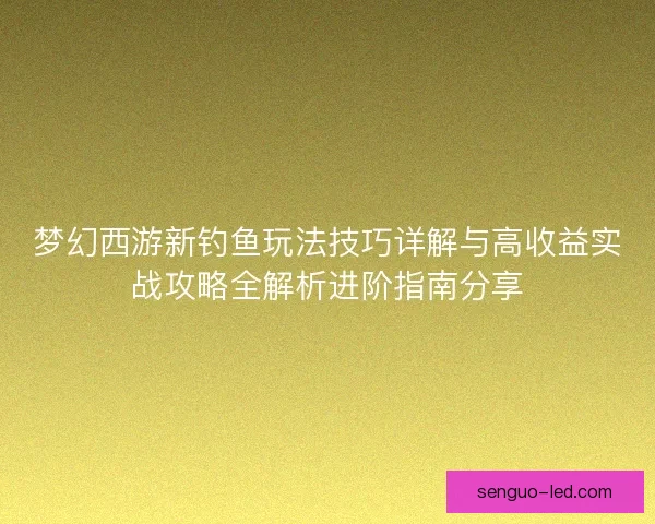 梦幻西游新钓鱼玩法技巧详解与高收益实战攻略全解析进阶指南分享